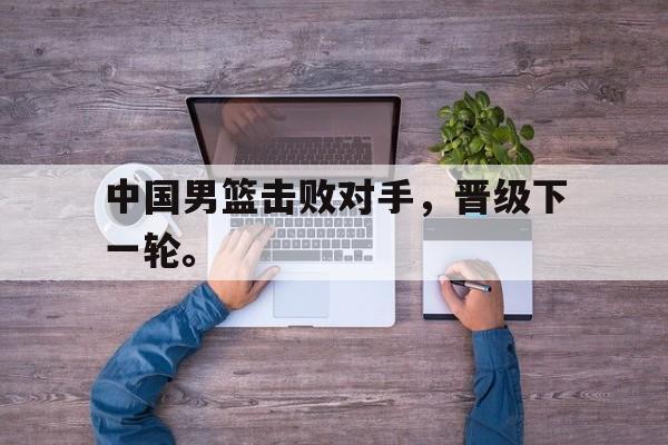 如意体育娱乐-中国男篮击败对手，晋级下一轮。