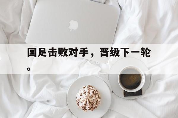 如意体育公司-国足击败对手，晋级下一轮。