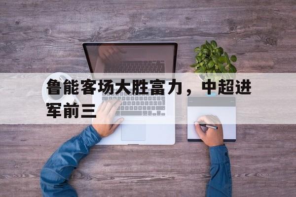 如意体育娱乐-鲁能客场大胜富力，中超进军前三