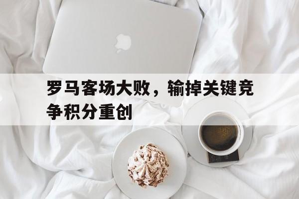 罗马客场大败，输掉关键竞争积分重创